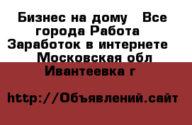 Бизнес на дому - Все города Работа » Заработок в интернете   . Московская обл.,Ивантеевка г.